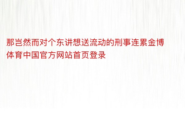 那岂然而对个东讲想送流动的刑事连累金博体育中国官方网站首页登录