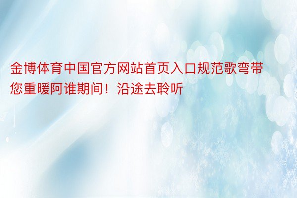 金博体育中国官方网站首页入口规范歌弯带您重暖阿谁期间！沿途去聆听