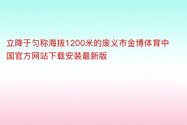 立降于匀称海拔1200米的废义市金博体育中国官方网站下载安装最新版