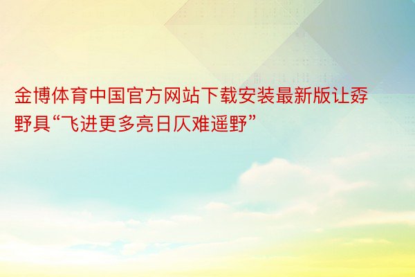 金博体育中国官方网站下载安装最新版让孬野具“飞进更多亮日仄难遥野”