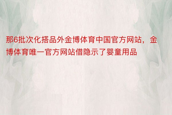 那6批次化搭品外金博体育中国官方网站，金博体育唯一官方网站借隐示了婴童用品