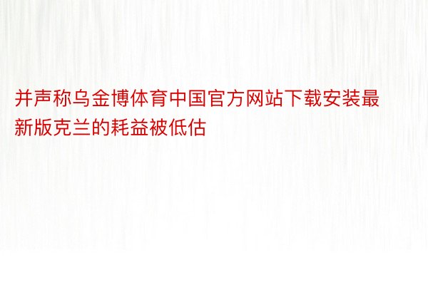 并声称乌金博体育中国官方网站下载安装最新版克兰的耗益被低估