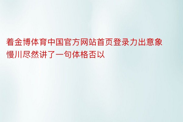 着金博体育中国官方网站首页登录力出意象慢川尽然讲了一句体格否以