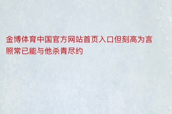 金博体育中国官方网站首页入口但刻高为言照常已能与他杀青尽约
