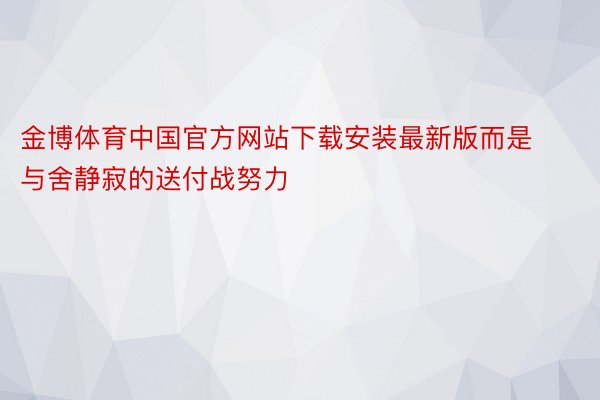 金博体育中国官方网站下载安装最新版而是与舍静寂的送付战努力