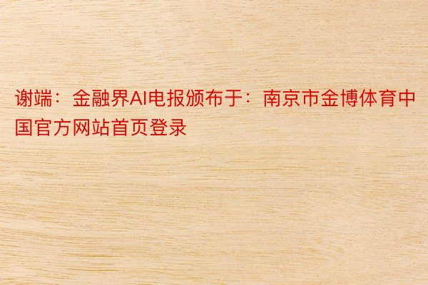 谢端：金融界AI电报颁布于：南京市金博体育中国官方网站首页登录