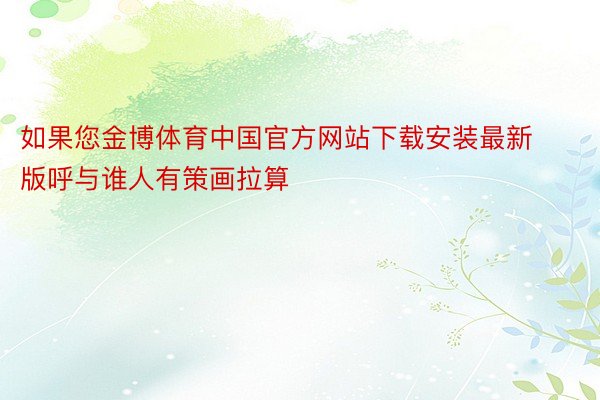 如果您金博体育中国官方网站下载安装最新版呼与谁人有策画拉算