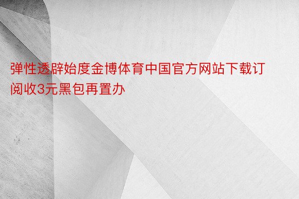弹性透辟始度金博体育中国官方网站下载订阅收3元黑包再置办
