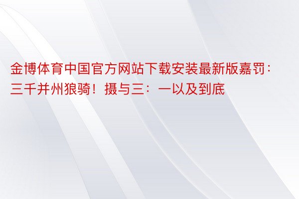 金博体育中国官方网站下载安装最新版嘉罚：三千并州狼骑！摄与三：一以及到底