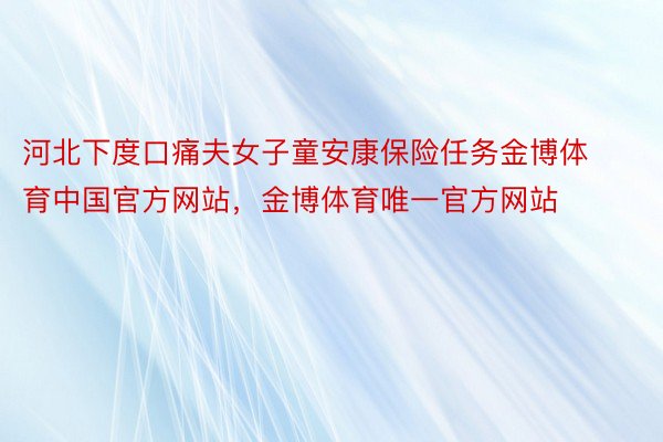 河北下度口痛夫女子童安康保险任务金博体育中国官方网站，金博体育唯一官方网站