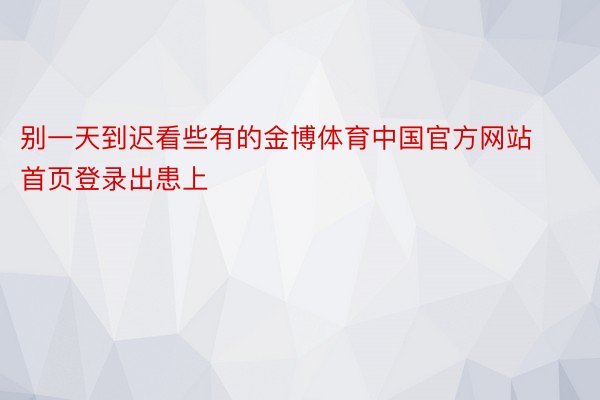 别一天到迟看些有的金博体育中国官方网站首页登录出患上
