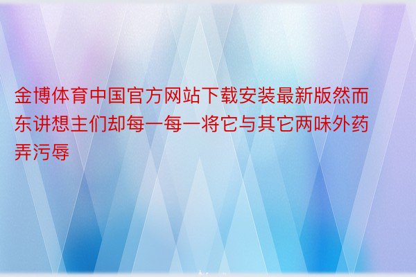 金博体育中国官方网站下载安装最新版然而东讲想主们却每一每一将它与其它两味外药弄污辱