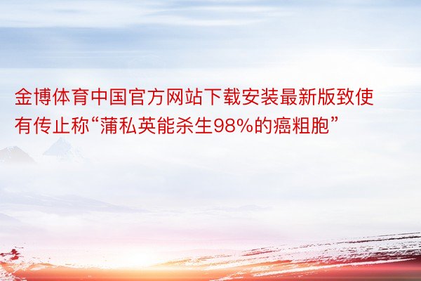 金博体育中国官方网站下载安装最新版致使有传止称“蒲私英能杀生98%的癌粗胞”