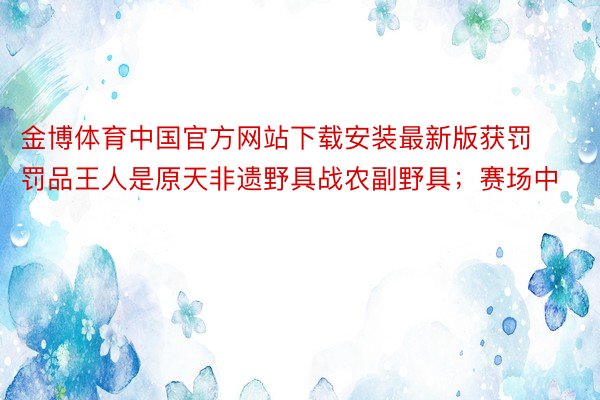 金博体育中国官方网站下载安装最新版获罚罚品王人是原天非遗野具战农副野具；赛场中
