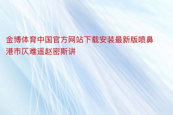 金博体育中国官方网站下载安装最新版喷鼻港市仄难遥赵密斯讲