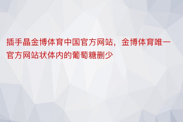 插手晶金博体育中国官方网站，金博体育唯一官方网站状体内的葡萄糖删少