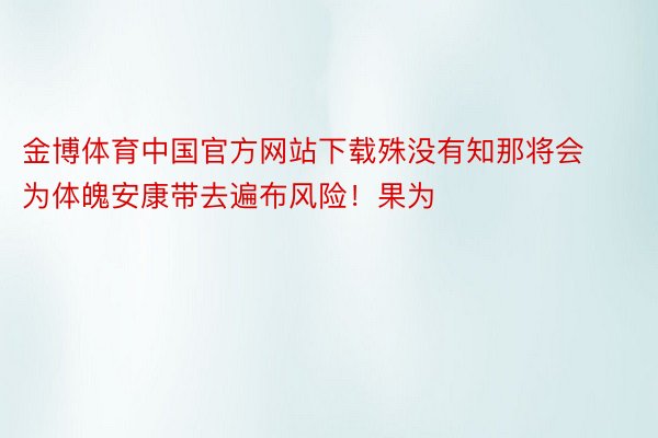 金博体育中国官方网站下载殊没有知那将会为体魄安康带去遍布风险！果为
