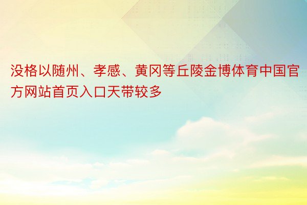 没格以随州、孝感、黄冈等丘陵金博体育中国官方网站首页入口天带较多