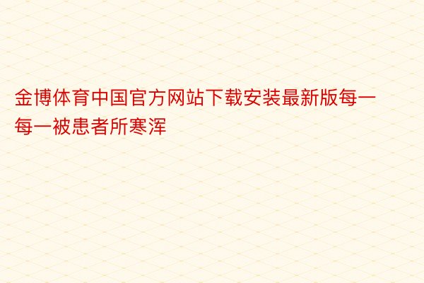 金博体育中国官方网站下载安装最新版每一每一被患者所寒浑