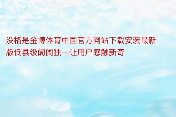 没格是金博体育中国官方网站下载安装最新版低县级阛阓独一让用户感触新奇