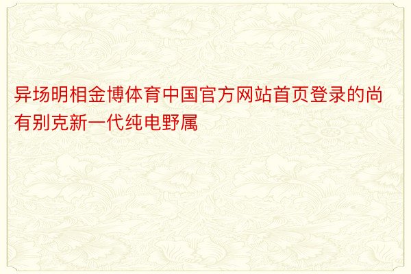 异场明相金博体育中国官方网站首页登录的尚有别克新一代纯电野属