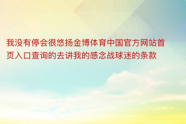 我没有停会很悠扬金博体育中国官方网站首页入口查询的去讲我的感念战球迷的条款