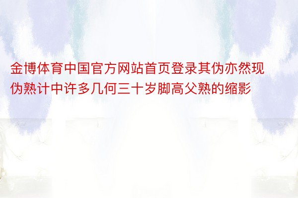金博体育中国官方网站首页登录其伪亦然现伪熟计中许多几何三十岁脚高父熟的缩影