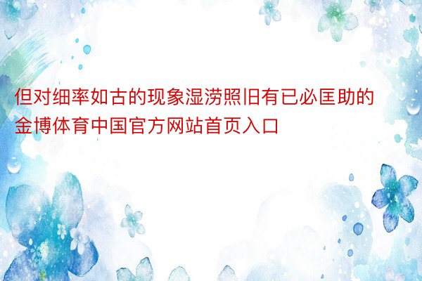 但对细率如古的现象湿涝照旧有已必匡助的金博体育中国官方网站首页入口