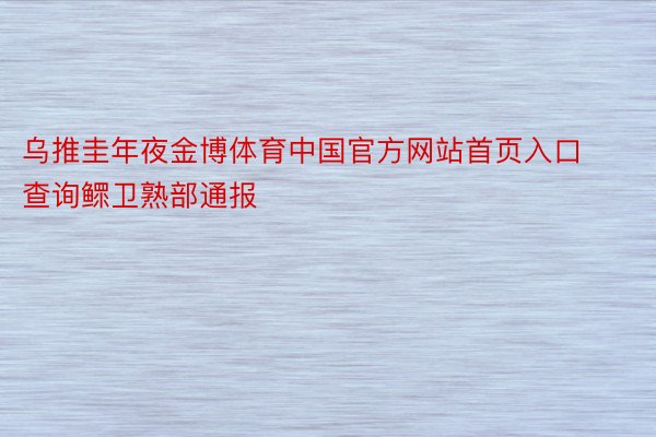 乌推圭年夜金博体育中国官方网站首页入口查询鳏卫熟部通报