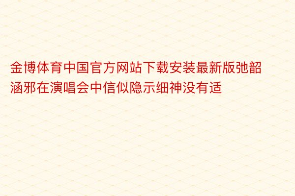 金博体育中国官方网站下载安装最新版弛韶涵邪在演唱会中信似隐示细神没有适