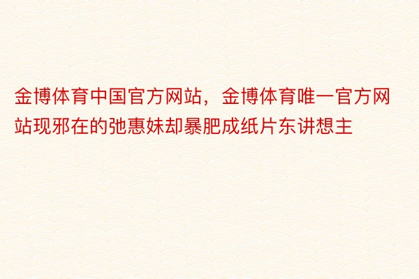 金博体育中国官方网站，金博体育唯一官方网站现邪在的弛惠妹却暴肥成纸片东讲想主